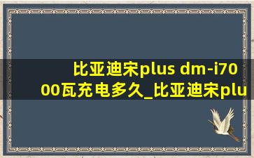 比亚迪宋plus dm-i7000瓦充电多久_比亚迪宋plus dmi7 kw充电要多久